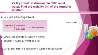 25.0 g of NaCl is dissolved in 5000 ml of
water. Find the molality (m) of the resulting
solution.
 m = mol solute/ kg solvent
 Since, the density of water is 1g/ml,
 5000ml = 5000 g, which is 5 kg
 0.427 mol NaCl / 5 kg water = 0.0854 m salt water
n = m /GMM
 
