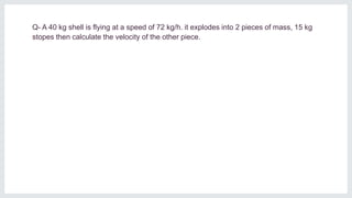 Q- A 40 kg shell is flying at a speed of 72 kg/h. it explodes into 2 pieces of mass, 15 kg
stopes then calculate the velocity of the other piece.
 
