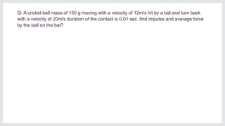 Q- A cricket ball mass of 150 g moving with a velocity of 12m/s hit by a bat and turn back
with a velocity of 20m/s duration of the contact is 0.01 sec. find impulse and average force
by the ball on the bat?
 