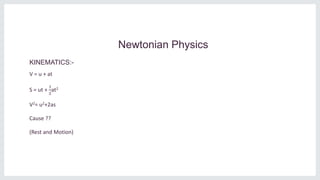 Newtonian Physics
KINEMATICS:-
V = u + at
S = ut +
1
2
at2
V2= u2+2as
Cause ??
(Rest and Motion)
 