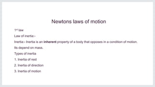 Newtons laws of motion
1st law
Law of inertia:-
Inertia:- Inertia is an inherent property of a body that opposes in a condition of motion.
Its depend on mass.
Types of inertia
1. Inertia of rest
2. Inertia of direction
3. Inertia of motion
 