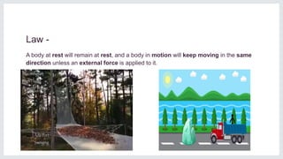 Law -
A body at rest will remain at rest, and a body in motion will keep moving in the same
direction unless an external force is applied to it.
 