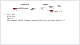 • If m1= 5 kg
v1=36 km/h
m2= 2 kg
if the velocity of m2 after the incident is equal to 18km/h then find out the velocity of m1
 