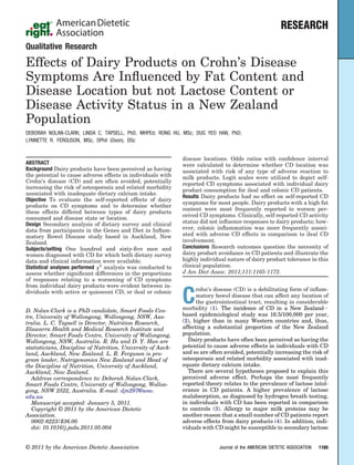 RESEARCH
Qualitative Research
Effects of Dairy Products on Crohn’s Disease
Symptoms Are Inﬂuenced by Fat Content and
Disease Location but not Lactose Content or
Disease Activity Status in a New Zealand
Population
DEBORAH NOLAN-CLARK; LINDA C. TAPSELL, PhD, MHPEd; RONG HU, MSc; DUG YEO HAN, PhD;
LYNNETTE R. FERGUSON, MSc, DPhil (Oxon), DSc
ABSTRACT
Background Dairy products have been perceived as having
the potential to cause adverse effects in individuals with
Crohn’s disease (CD) and are often avoided, potentially
increasing the risk of osteoporosis and related morbidity
associated with inadequate dietary calcium intake.
Objective To evaluate the self-reported effects of dairy
products on CD symptoms and to determine whether
these effects differed between types of dairy products
consumed and disease state or location.
Design Secondary analysis of dietary survey and clinical
data from participants in the Genes and Diet in Inﬂam-
matory Bowel Disease study based in Auckland, New
Zealand.
Subjects/setting One hundred and sixty-ﬁve men and
women diagnosed with CD for which both dietary survey
data and clinical information were available.
Statistical analyses performed ␹2
analysis was conducted to
assess whether signiﬁcant differences in the proportions
of responses relating to a worsening of CD symptoms
from individual dairy products were evident between in-
dividuals with active or quiescent CD, or ileal or colonic
disease locations. Odds ratios with conﬁdence interval
were calculated to determine whether CD location was
associated with risk of any type of adverse reaction to
milk products. Logit scales were utilized to depict self-
reported CD symptoms associated with individual dairy
product consumption for ileal and colonic CD patients.
Results Dairy products had no effect on self-reported CD
symptoms for most people. Dairy products with a high fat
content were most frequently reported to worsen per-
ceived CD symptoms. Clinically, self-reported CD activity
status did not inﬂuence responses to dairy products; how-
ever, colonic inﬂammation was more frequently associ-
ated with adverse CD effects in comparison to ileal CD
involvement.
Conclusions Research outcomes question the necessity of
dairy product avoidance in CD patients and illustrate the
highly individual nature of dairy product tolerance in this
clinical population.
J Am Diet Assoc. 2011;111:1165-1172.
C
rohn’s disease (CD) is a debilitating form of inﬂam-
matory bowel disease that can affect any location of
the gastrointestinal tract, resulting in considerable
morbidity (1). The incidence of CD in a New ZealandϪ
based epidemiological study was 16.5/100,000 per year,
(2), higher than in many Western countries and, thus,
affecting a substantial proportion of the New Zealand
population.
Dairy products have often been perceived as having the
potential to cause adverse effects in individuals with CD
and so are often avoided, potentially increasing the risk of
osteoporosis and related morbidity associated with inad-
equate dietary calcium intake.
There are several hypotheses proposed to explain this
perceived adverse effect. Perhaps the most frequently
reported theory relates to the prevalence of lactose intol-
erance in CD patients. A higher prevalence of lactose
malabsorption, as diagnosed by hydrogen breath testing,
in individuals with CD has been reported in comparison
to controls (3). Allergy to major milk proteins may be
another reason that a small number of CD patients report
adverse effects from dairy products (4). In addition, indi-
viduals with CD might be susceptible to secondary lactose
D. Nolan-Clark is a PhD candidate, Smart Foods Cen-
tre, University of Wollongong, Wollongong, NSW, Aus-
tralia. L. C. Tapsell is Director, Nutrition Research,
Illawarra Health and Medical Research Institute and
Director, Smart Foods Centre, University of Wollongong,
Wollongong, NSW, Australia. R. Hu and D. Y. Han are
statisticians, Discipline of Nutrition, University of Auck-
land, Auckland, New Zealand. L. R. Ferguson is pro-
gram leader, Nutrigenomics New Zealand and Head of
the Discipline of Nutrition, University of Auckland,
Auckland, New Zealand.
Address correspondence to: Deborah Nolan-Clark,
Smart Foods Centre, University of Wollongong, Wollon-
gong, NSW 2522, Australia. E-mail: djn297@uow.
edu.au
Manuscript accepted: January 5, 2011.
Copyright © 2011 by the American Dietetic
Association.
0002-8223/$36.00
doi: 10.1016/j.jada.2011.05.004
© 2011 by the American Dietetic Association Journal of the AMERICAN DIETETIC ASSOCIATION 1165
 
