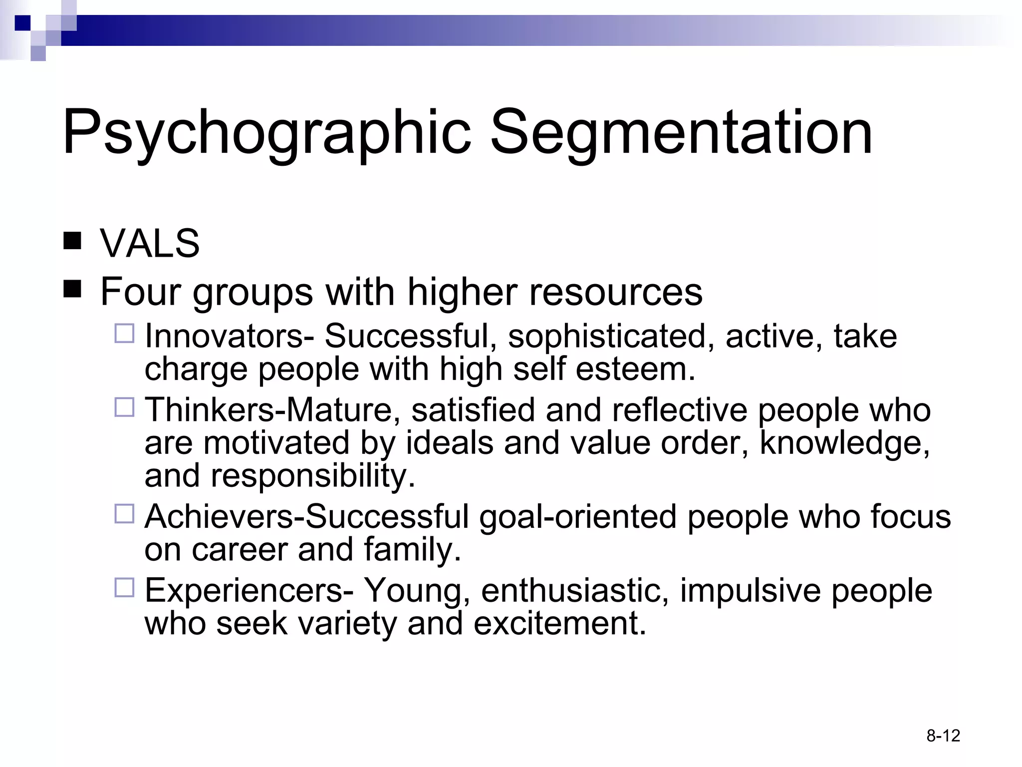 Psychographic Segmentation VALS Four groups with higher resources Innovators - Successful, sophisticated, active, take charge people with high self esteem. Thinkers -Mature, satisfied and reflective people who are motivated by ideals and value order, knowledge, and responsibility. Achievers -Successful goal-oriented people who focus on career and family. Experiencers-  Young, enthusiastic, impulsive people who seek variety and excitement. 