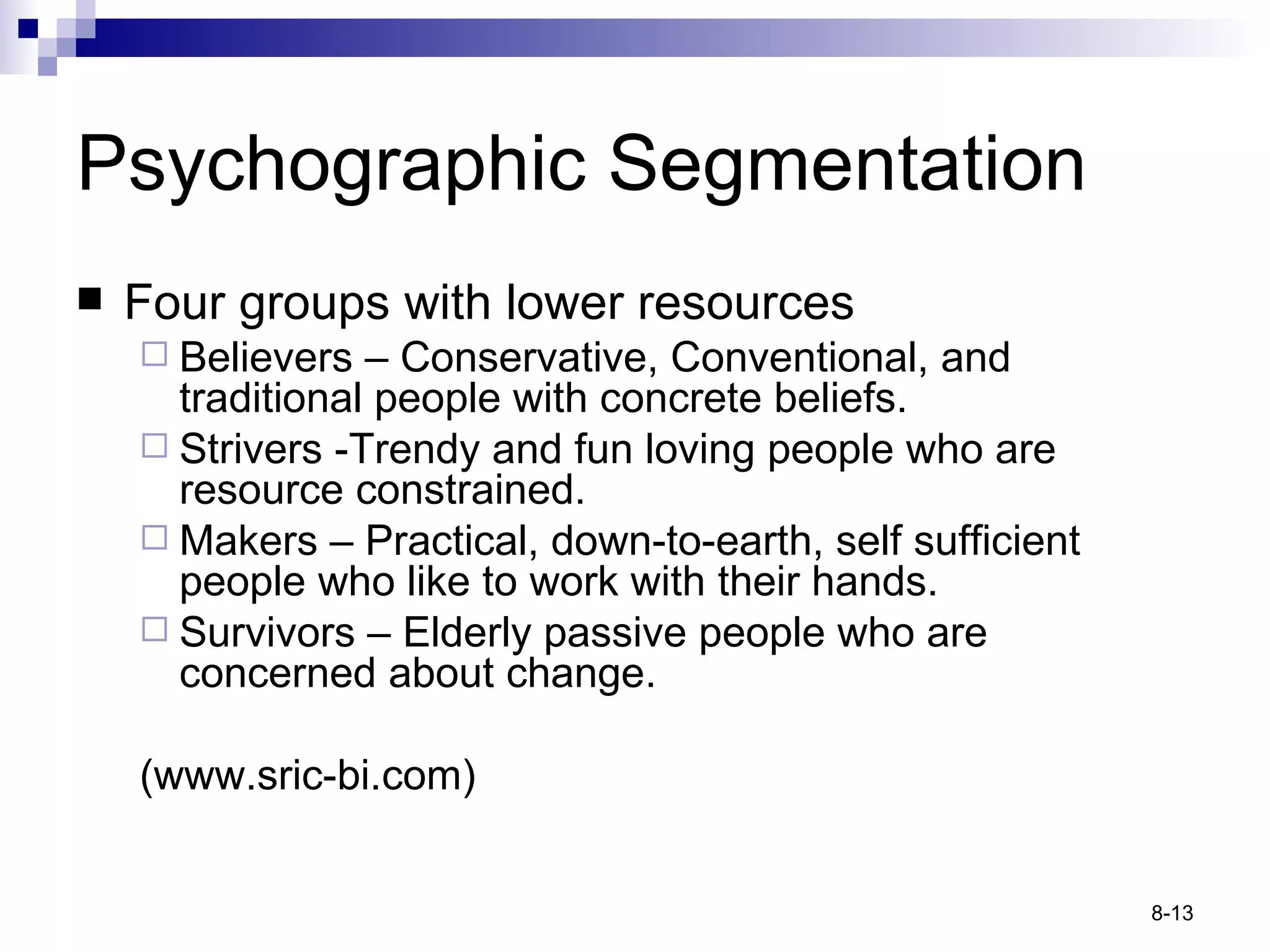 Four groups with lower resources Believers  – Conservative, Conventional, and traditional people with concrete beliefs. Strivers - Trendy and fun loving people who are resource constrained. Makers –  Practical, down-to-earth, self sufficient people who like to work with their hands. Survivors  – Elderly passive people who are concerned about change. (www.sric-bi.com) Psychographic Segmentation 