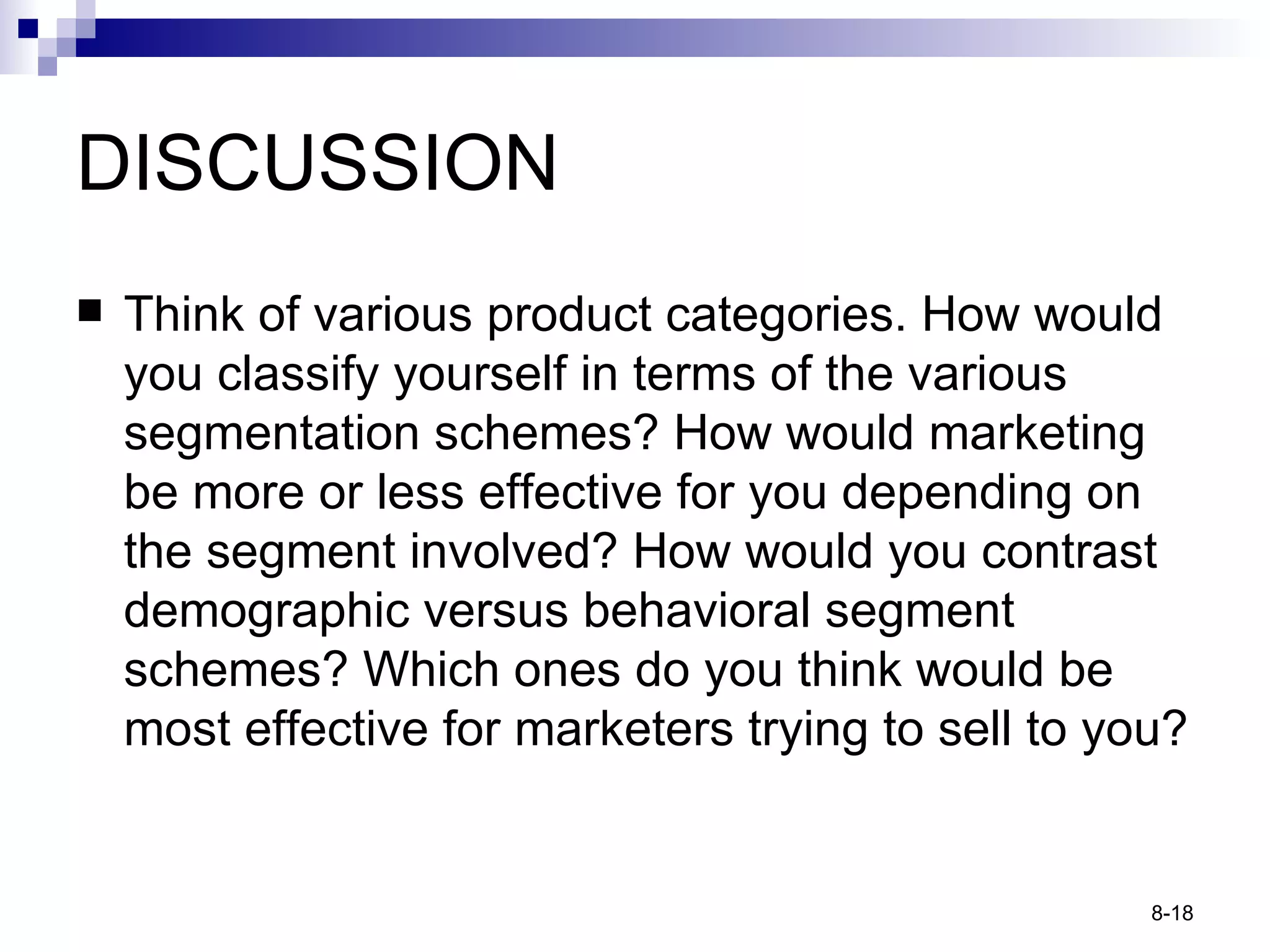 DISCUSSION Think of various product categories. How would you classify yourself in terms of the various segmentation schemes? How would marketing be more or less effective for you depending on the segment involved? How would you contrast demographic versus behavioral segment schemes? Which ones do you think would be most effective for marketers trying to sell to you? 