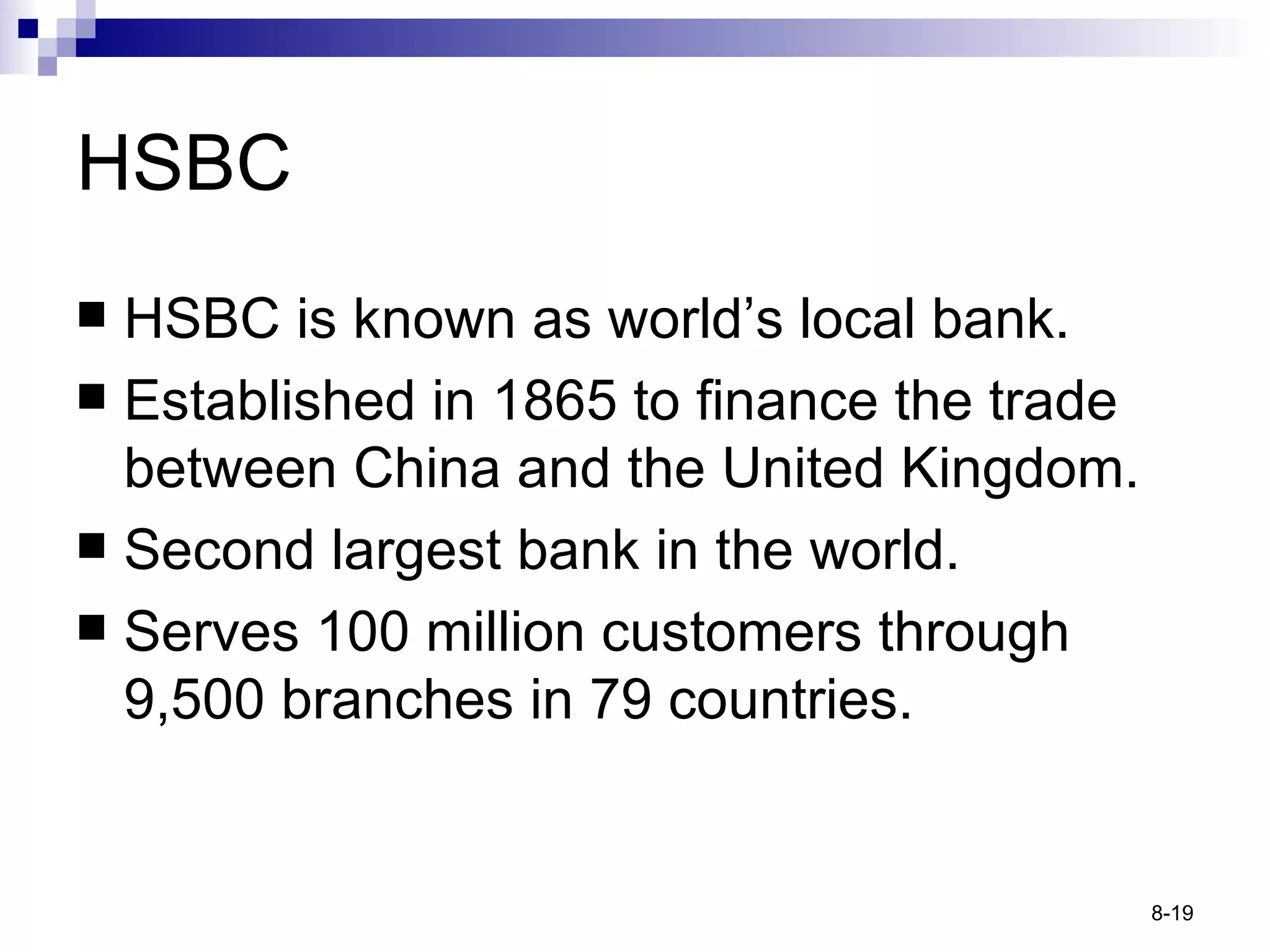 HSBC HSBC is known as world’s local bank. Established in 1865 to finance the trade between China and the United Kingdom. Second largest bank in the world. Serves 100 million customers through 9,500 branches in 79 countries. 