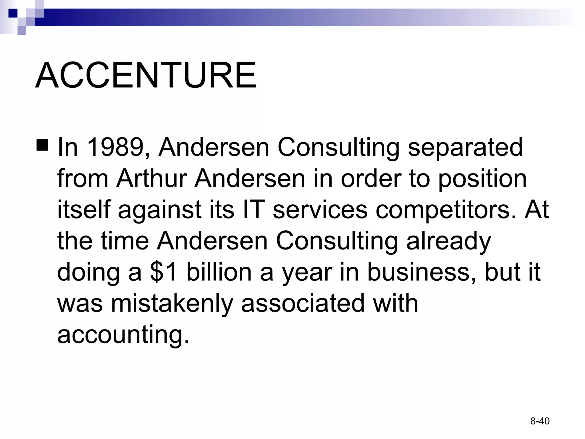 ACCENTURE In 1989, Andersen Consulting separated from Arthur Andersen in order to position itself against its IT services competitors. At the time Andersen Consulting already doing a $1 billion a year in business, but it was mistakenly associated with accounting. 