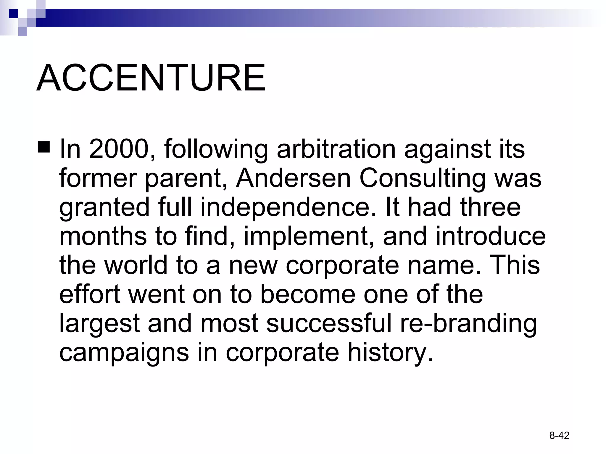 ACCENTURE In 2000, following arbitration against its former parent, Andersen Consulting was granted full independence. It had three months to find, implement, and introduce the world to a new corporate name. This effort went on to become one of the largest and most successful re-branding campaigns in corporate history. 