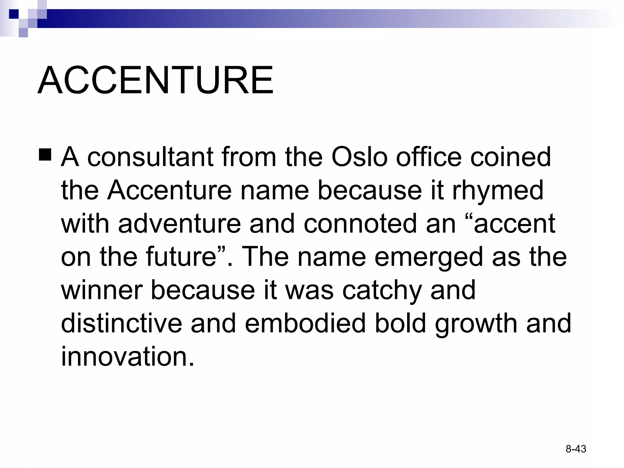ACCENTURE A consultant from the Oslo office coined the Accenture name because it rhymed with adventure and connoted an “accent on the future”. The name emerged as the winner because it was catchy and distinctive and embodied bold growth and innovation. 