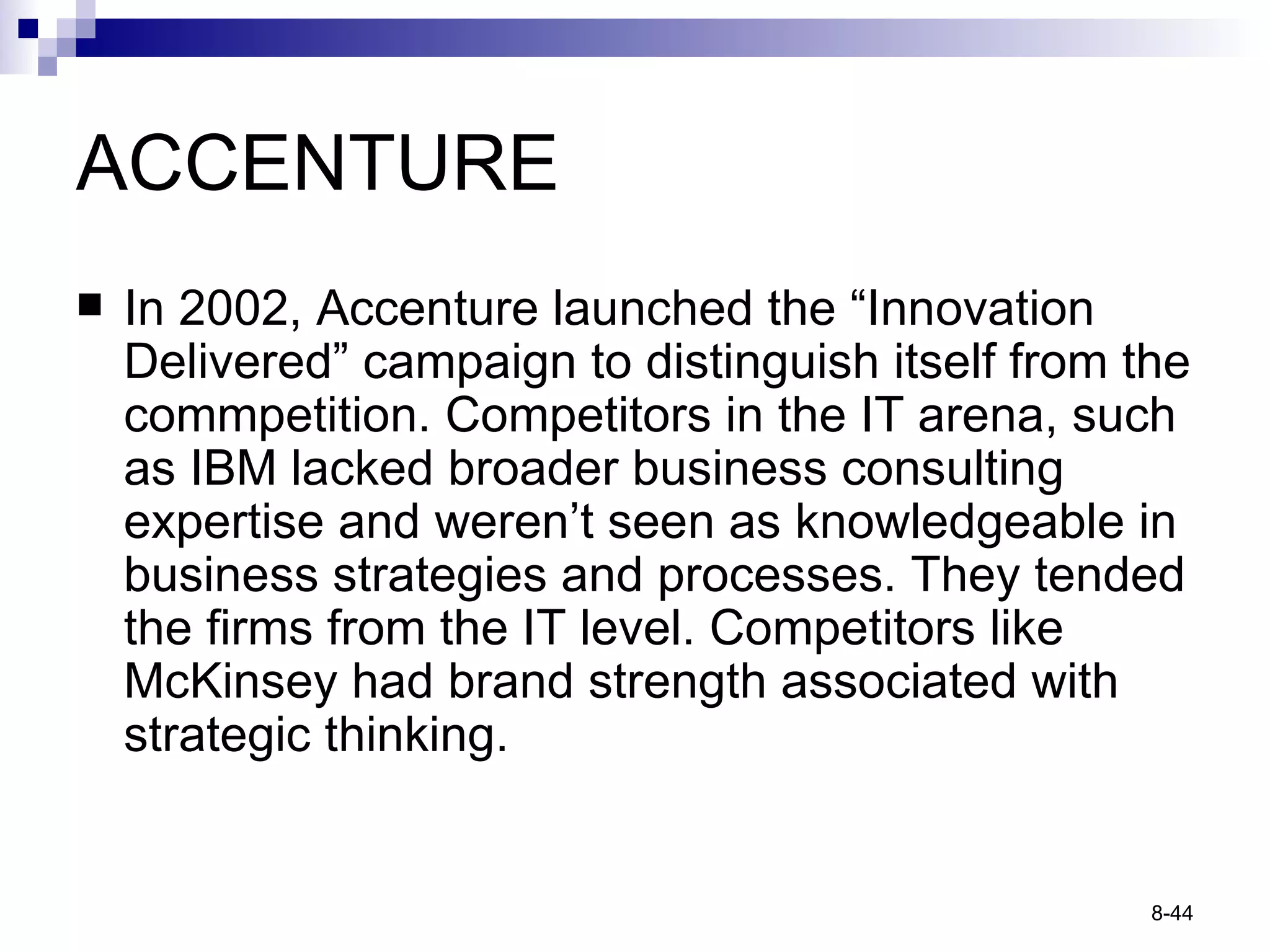 ACCENTURE In 2002, Accenture launched the “Innovation Delivered” campaign to distinguish itself from the commpetition. Competitors in the IT arena, such as IBM lacked broader business consulting expertise and weren’t seen as knowledgeable in business strategies and processes. They tended the firms from the IT level. Competitors like McKinsey had brand strength associated with strategic thinking. 