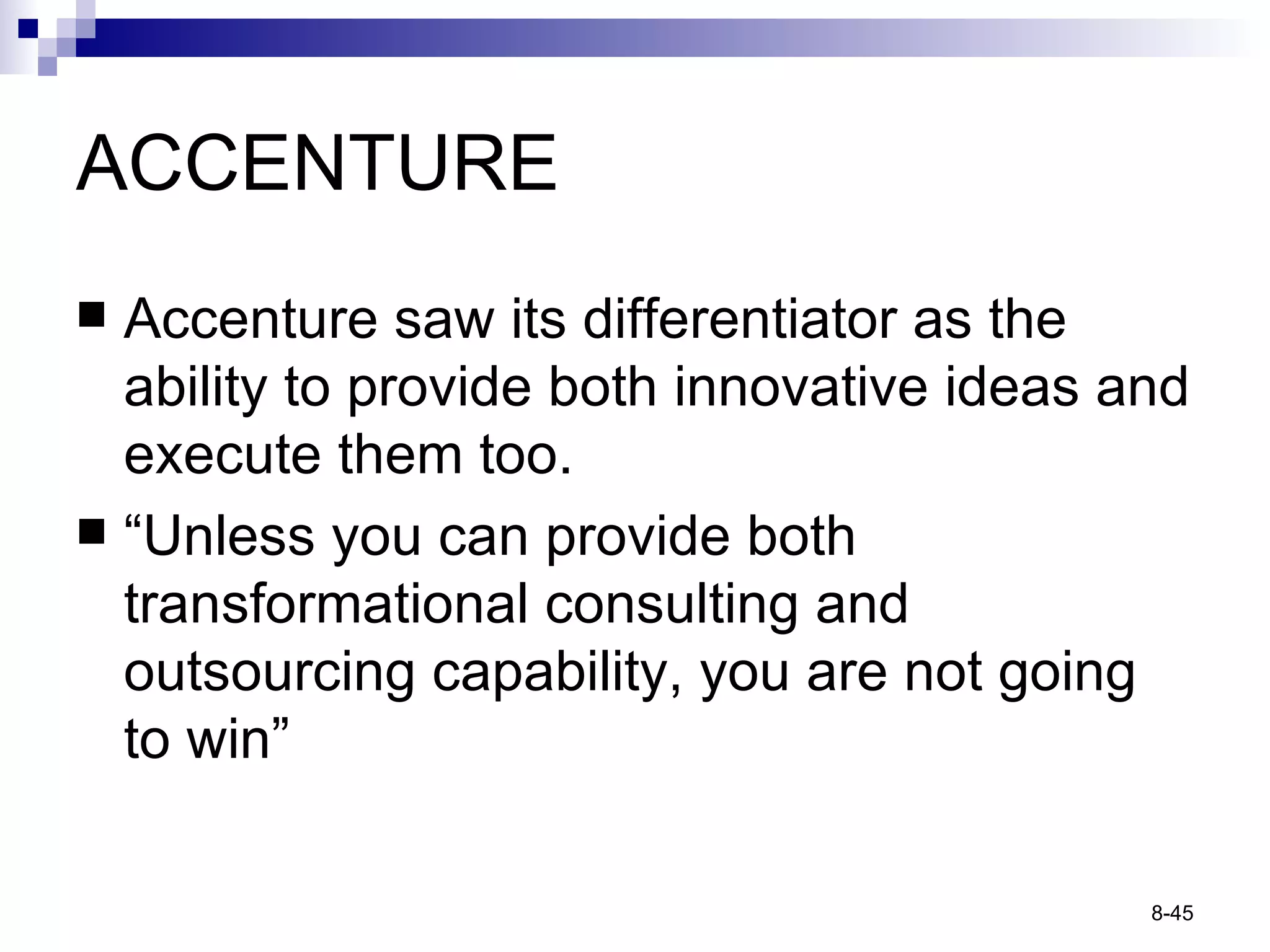 ACCENTURE Accenture saw its differentiator as the ability to provide both innovative ideas and execute them too. “ Unless you can provide both transformational consulting and outsourcing capability, you are not going to win” 