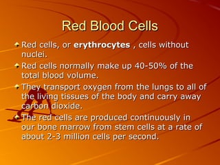 Red Blood Cells
Red cells, or erythrocytes , cells without
nuclei.
Red cells normally make up 40-50% of the
total blood volume.
They transport oxygen from the lungs to all of
the living tissues of the body and carry away
carbon dioxide.
The red cells are produced continuously in
our bone marrow from stem cells at a rate of
about 2-3 million cells per second.

 