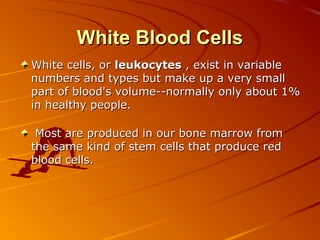 White Blood Cells
White cells, or leukocytes , exist in variable
numbers and types but make up a very small
part of blood's volume--normally only about 1%
in healthy people.
Most are produced in our bone marrow from
the same kind of stem cells that produce red
blood cells.

 
