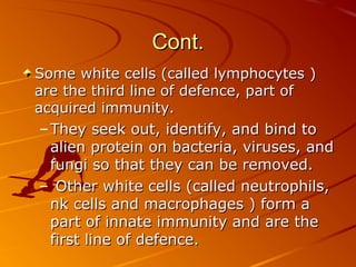 Cont.
Some white cells (called lymphocytes )
are the third line of defence, part of
acquired immunity.
– They seek out, identify, and bind to
alien protein on bacteria, viruses, and
fungi so that they can be removed.
– Other white cells (called neutrophils,
nk cells and macrophages ) form a
part of innate immunity and are the
first line of defence.

 