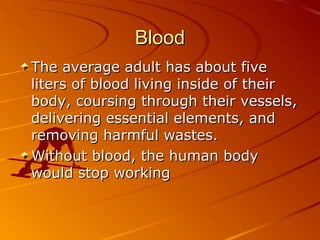 Blood
The average adult has about five
liters of blood living inside of their
body, coursing through their vessels,
delivering essential elements, and
removing harmful wastes.
Without blood, the human body
would stop working

 