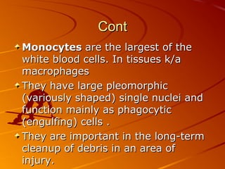 Cont
Monocytes are the largest of the
white blood cells. In tissues k/a
macrophages
They have large pleomorphic
(variously shaped) single nuclei and
function mainly as phagocytic
(engulfing) cells .
They are important in the long-term
cleanup of debris in an area of
injury.

 