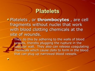 Platelets
Platelets , or thrombocytes , are cell
fragments without nuclei that work
with blood clotting chemicals at the
site of wounds.
– They do this by adhering to the walls of blood
vessels, thereby plugging the rupture in the
vascular wall. They also can release coagulating
chemicals which cause clots to form in the blood
that can plug up narrowed blood vessels.

 