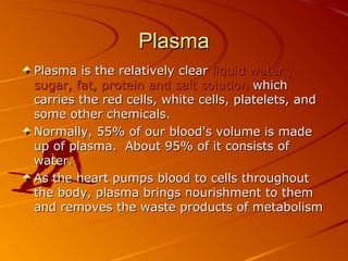Plasma
Plasma is the relatively clear liquid water ,
sugar, fat, protein and salt solution which
carries the red cells, white cells, platelets, and
some other chemicals.
Normally, 55% of our blood's volume is made
up of plasma. About 95% of it consists of
water.
As the heart pumps blood to cells throughout
the body, plasma brings nourishment to them
and removes the waste products of metabolism

 