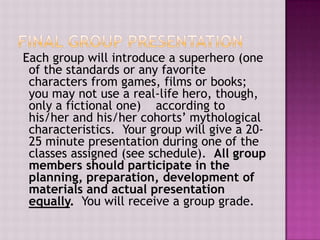 Each group will introduce a superhero (one
of the standards or any favorite
characters from games, films or books;
you may not use a real-life hero, though,
only a fictional one) according to
his/her and his/her cohorts’ mythological
characteristics. Your group will give a 2025 minute presentation during one of the
classes assigned (see schedule). All group
members should participate in the
planning, preparation, development of
materials and actual presentation
equally. You will receive a group grade.

 