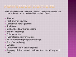 When you present the superhero, you can choose to divide his/her
characteristics and/or cohorts in a number of ways:















Themes
Rank’s hero’s journey
Campbell’s hero’s journey
Tricksters
Similarities to Arthurian legend
Bierlin’s meanings
Folktale motifs
Pyschological interpretations
Historical/anthropological meanings
Propp’s morphology
Symbols
Characteristics of urban Legends
Accuracy of film to comic strip/written text (if any such
exist)

 