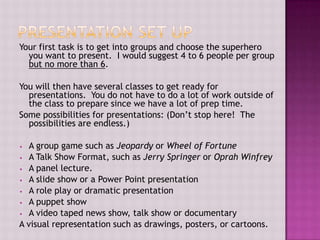 Your first task is to get into groups and choose the superhero
you want to present. I would suggest 4 to 6 people per group
but no more than 6.
You will then have several classes to get ready for
presentations. You do not have to do a lot of work outside of
the class to prepare since we have a lot of prep time.
Some possibilities for presentations: (Don’t stop here! The
possibilities are endless.)
A group game such as Jeopardy or Wheel of Fortune
• A Talk Show Format, such as Jerry Springer or Oprah Winfrey
• A panel lecture.
• A slide show or a Power Point presentation
• A role play or dramatic presentation
• A puppet show
• A video taped news show, talk show or documentary
A visual representation such as drawings, posters, or cartoons.
•

 