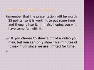 Remember that the presentation will be worth
25 points, so it is worth it to put some time
and thought into it. I’m also hoping you will
have some fun with it.
 If you choose to show a bit of a video you
may, but you can only show five minutes of
it maximum since we are limited for time.


 