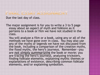 Due the last day of class.

The major assignment is for you to write a 3 to 5 page
essay about an aspect of myth and folklore as it
pertains to a book or film we have not studied in the
class.
You will analyze a film or a book, using any or all of the
methods we have gone over in class. You may also use
any of the myths or legends we have not discussed from
the book, including a comparison of the creation myths,
the flood myths, the hero’s journeys. Remember—you
are not simply summarizing the book or movie; you
are tracing the hero’s journeys, analyzing tricksters,
finding folktale elements, explaining mythic themes or
explanations of existence, describing common folktale
elements, and/or explaining symbolism.

 