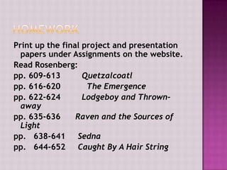 Print up the final project and presentation
papers under Assignments on the website.
Read Rosenberg:
pp. 609-613
Quetzalcoatl
pp. 616-620
The Emergence
pp. 622-624
Lodgeboy and Thrownaway
pp. 635-636
Raven and the Sources of
Light
pp. 638-641
Sedna
pp. 644-652
Caught By A Hair String

 