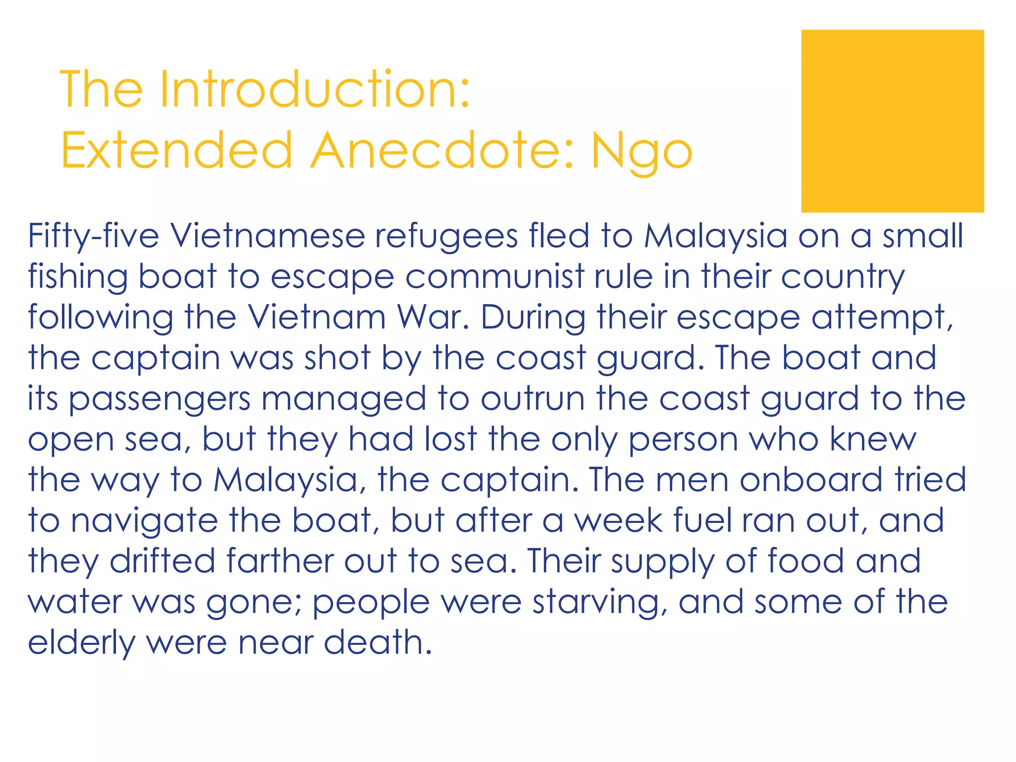 The Introduction:
Extended Anecdote: Ngo
Fifty-five Vietnamese refugees fled to Malaysia on a small
fishing boat to escape communist rule in their country
following the Vietnam War. During their escape attempt,
the captain was shot by the coast guard. The boat and
its passengers managed to outrun the coast guard to the
open sea, but they had lost the only person who knew
the way to Malaysia, the captain. The men onboard tried
to navigate the boat, but after a week fuel ran out, and
they drifted farther out to sea. Their supply of food and
water was gone; people were starving, and some of the
elderly were near death.
 