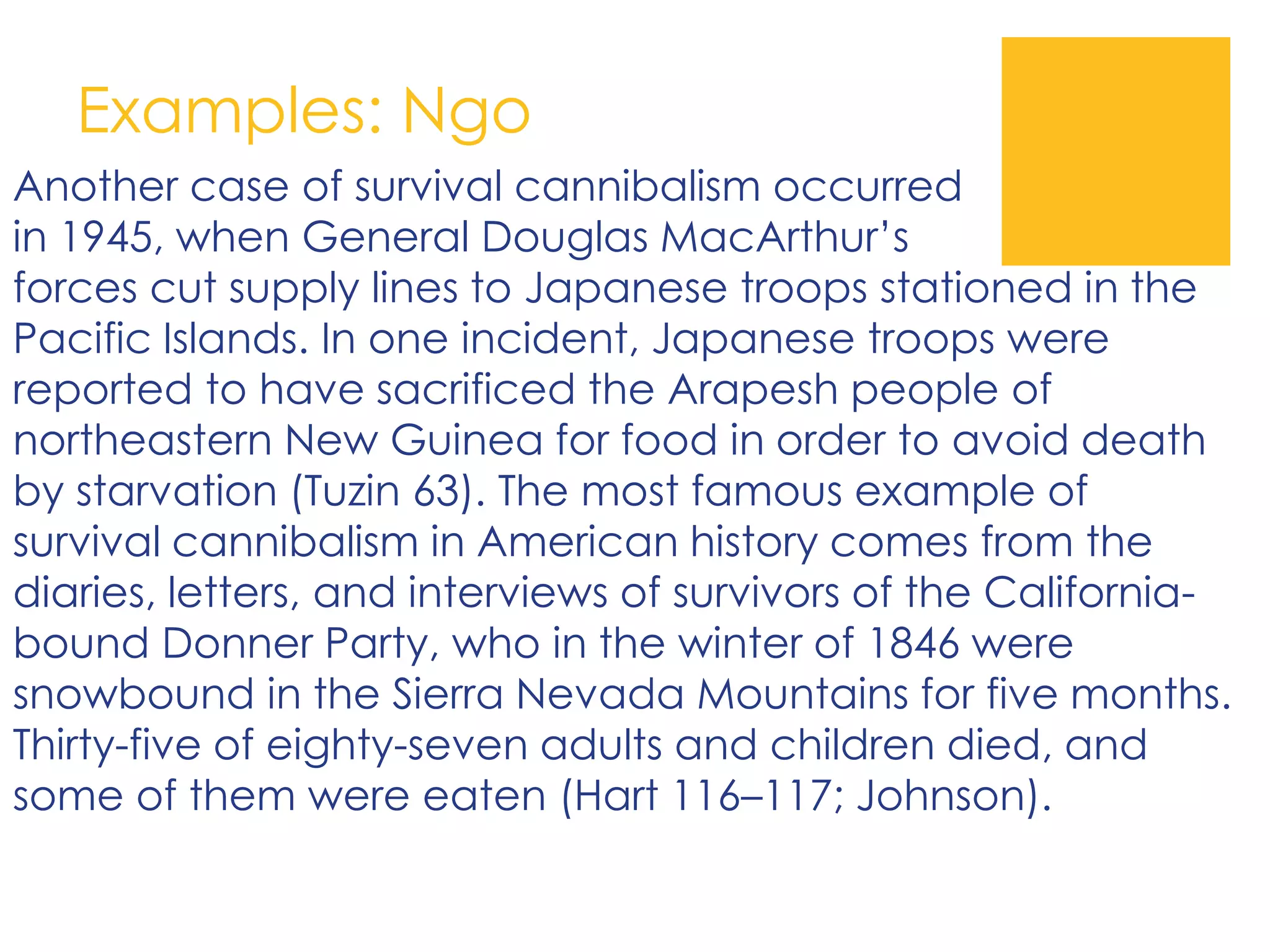 Examples: Ngo
Another case of survival cannibalism occurred
in 1945, when General Douglas MacArthur’s
forces cut supply lines to Japanese troops stationed in the
Pacific Islands. In one incident, Japanese troops were
reported to have sacrificed the Arapesh people of
northeastern New Guinea for food in order to avoid death
by starvation (Tuzin 63). The most famous example of
survival cannibalism in American history comes from the
diaries, letters, and interviews of survivors of the California-
bound Donner Party, who in the winter of 1846 were
snowbound in the Sierra Nevada Mountains for five months.
Thirty-five of eighty-seven adults and children died, and
some of them were eaten (Hart 116–117; Johnson).
 