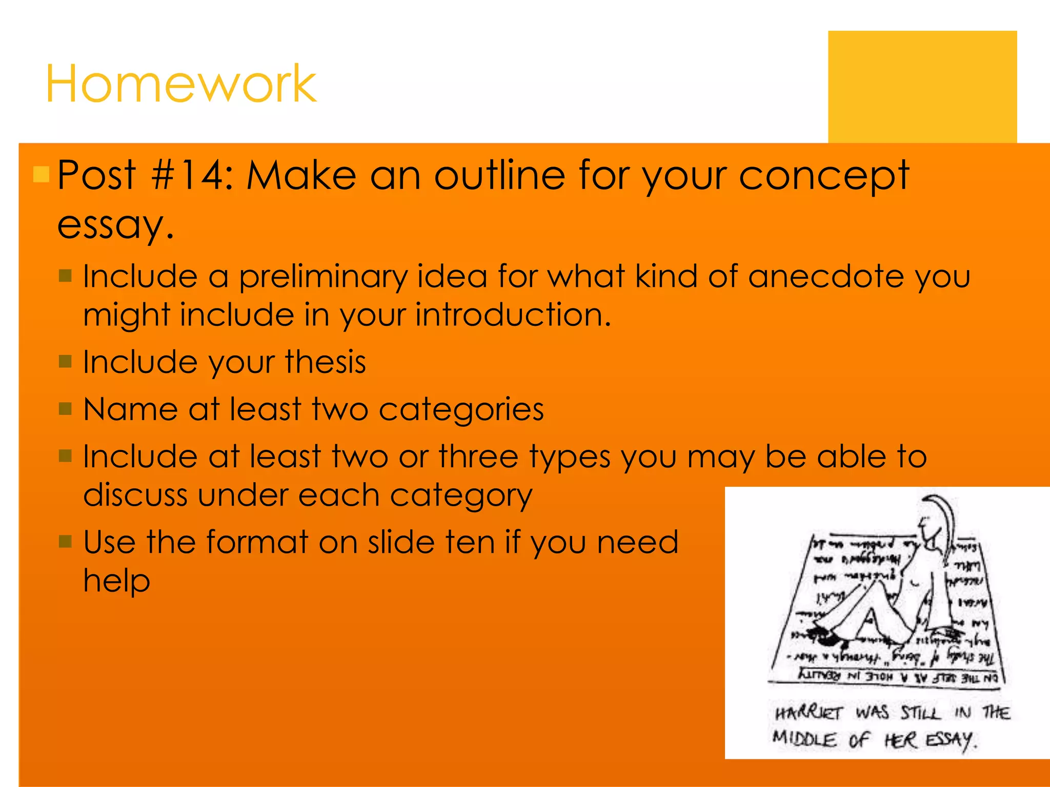 Homework
Post #14: Make an outline for your concept
essay.
 Include a preliminary idea for what kind of anecdote you
might include in your introduction.
 Include your thesis
 Name at least two categories
 Include at least two or three types you may be able to
discuss under each category
 Use the format on slide ten if you need
help
 