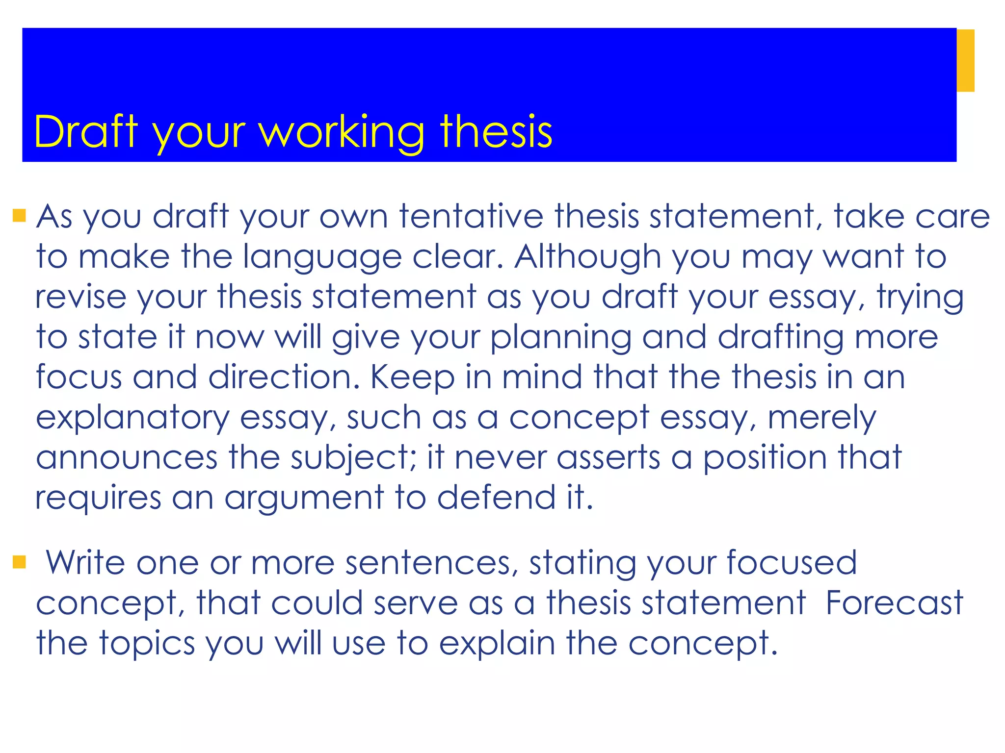 Draft your working thesis
 As you draft your own tentative thesis statement, take care
to make the language clear. Although you may want to
revise your thesis statement as you draft your essay, trying
to state it now will give your planning and drafting more
focus and direction. Keep in mind that the thesis in an
explanatory essay, such as a concept essay, merely
announces the subject; it never asserts a position that
requires an argument to defend it.
 Write one or more sentences, stating your focused
concept, that could serve as a thesis statement Forecast
the topics you will use to explain the concept.
 