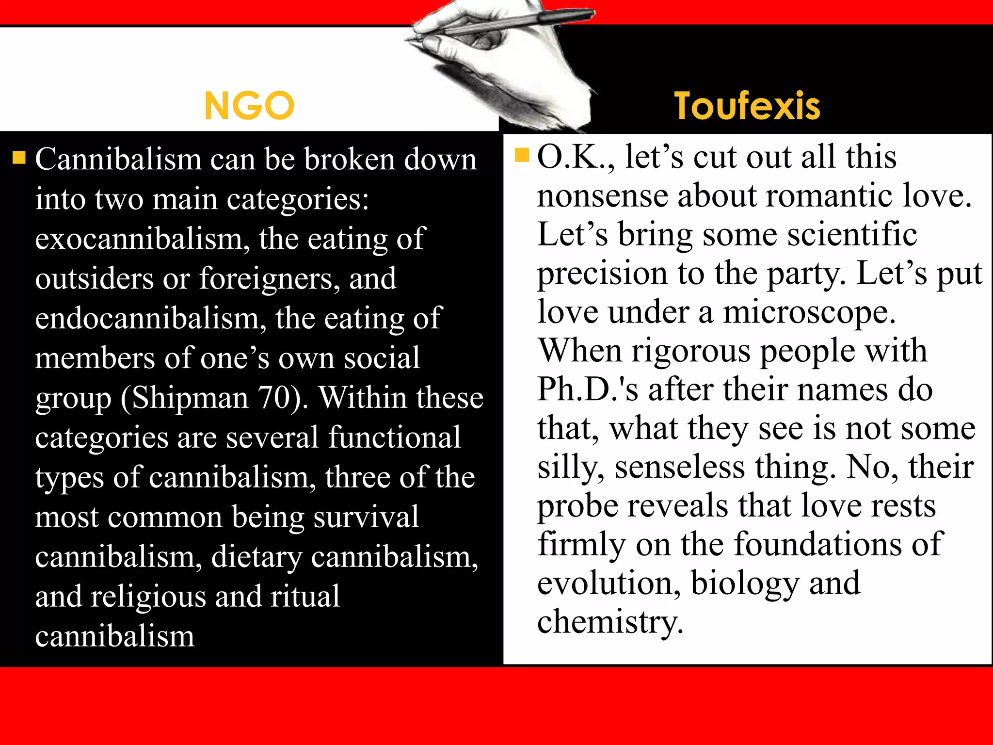 NGO
 Cannibalism can be broken down
into two main categories:
exocannibalism, the eating of
outsiders or foreigners, and
endocannibalism, the eating of
members of one’s own social
group (Shipman 70). Within these
categories are several functional
types of cannibalism, three of the
most common being survival
cannibalism, dietary cannibalism,
and religious and ritual
cannibalism
Toufexis
O.K., let’s cut out all this
nonsense about romantic love.
Let’s bring some scientific
precision to the party. Let’s put
love under a microscope.
When rigorous people with
Ph.D.'s after their names do
that, what they see is not some
silly, senseless thing. No, their
probe reveals that love rests
firmly on the foundations of
evolution, biology and
chemistry.
 