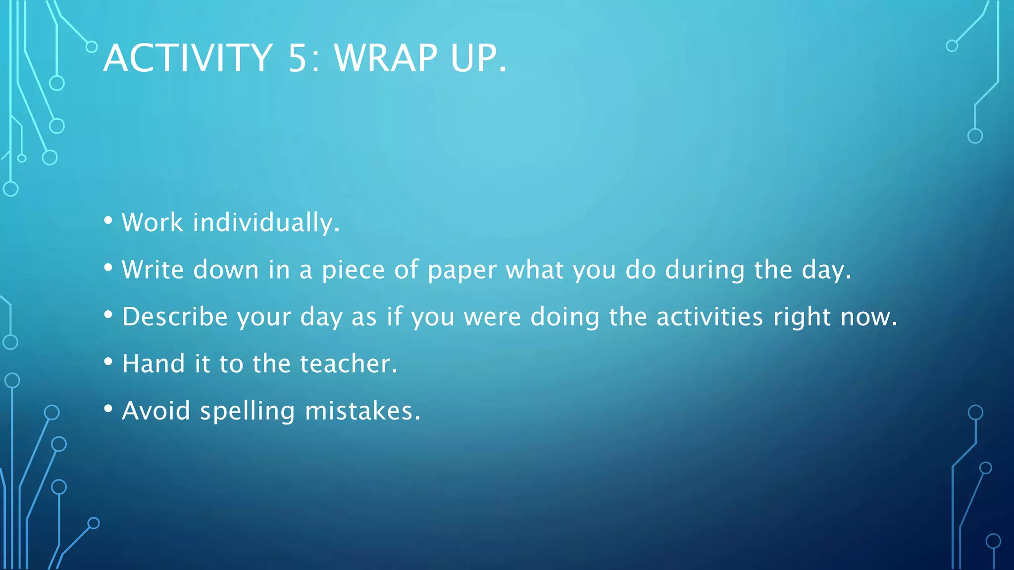 ACTIVITY 5: WRAP UP.
• Work individually.
• Write down in a piece of paper what you do during the day.
• Describe your day as if you were doing the activities right now.
• Hand it to the teacher.
• Avoid spelling mistakes.
 