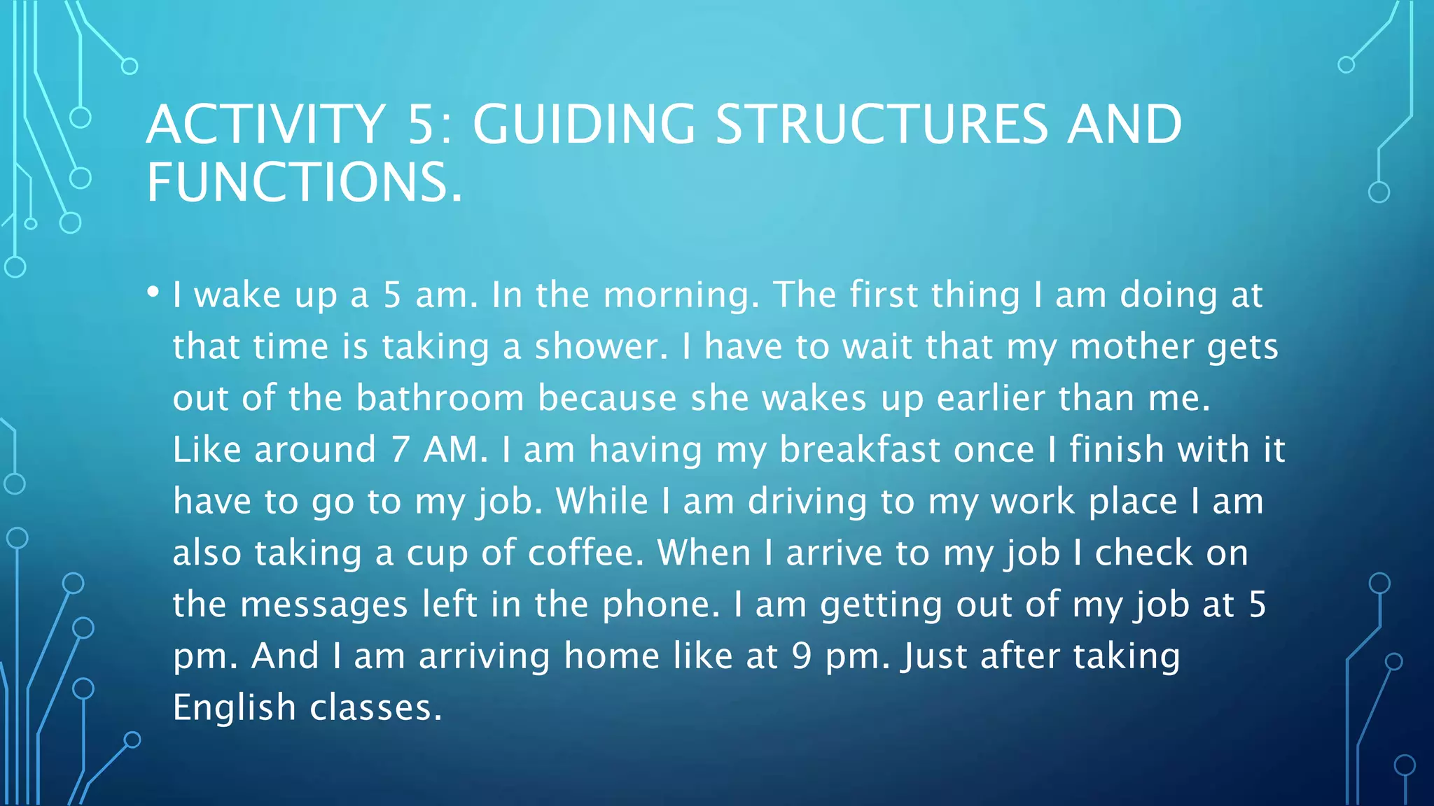 ACTIVITY 5: GUIDING STRUCTURES AND
FUNCTIONS.
• I wake up a 5 am. In the morning. The first thing I am doing at
that time is taking a shower. I have to wait that my mother gets
out of the bathroom because she wakes up earlier than me.
Like around 7 AM. I am having my breakfast once I finish with it
have to go to my job. While I am driving to my work place I am
also taking a cup of coffee. When I arrive to my job I check on
the messages left in the phone. I am getting out of my job at 5
pm. And I am arriving home like at 9 pm. Just after taking
English classes.
 