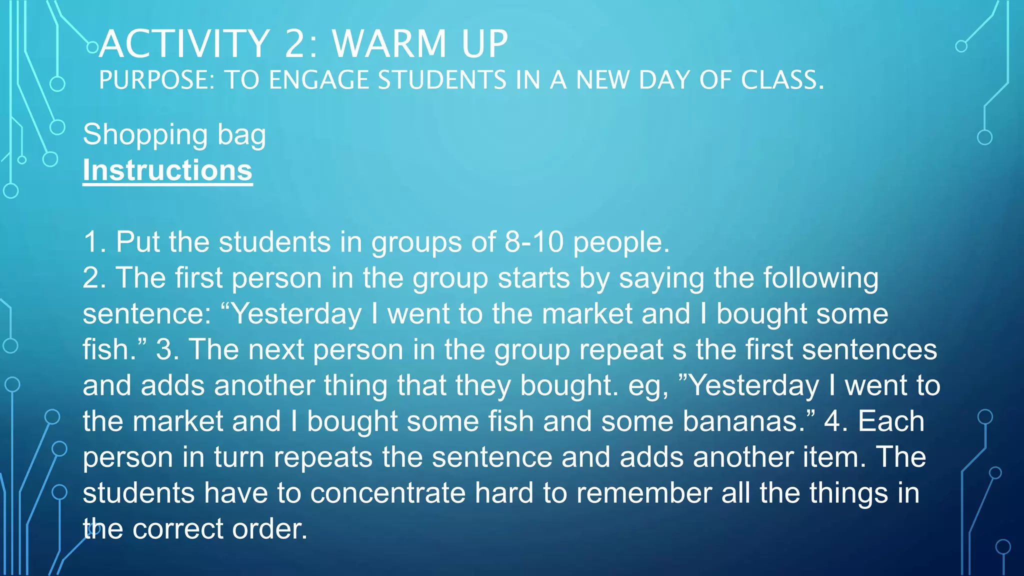 ACTIVITY 2: WARM UP
PURPOSE: TO ENGAGE STUDENTS IN A NEW DAY OF CLASS.
Shopping bag
Instructions
1. Put the students in groups of 8-10 people.
2. The first person in the group starts by saying the following
sentence: “Yesterday I went to the market and I bought some
fish.” 3. The next person in the group repeat s the first sentences
and adds another thing that they bought. eg, ”Yesterday I went to
the market and I bought some fish and some bananas.” 4. Each
person in turn repeats the sentence and adds another item. The
students have to concentrate hard to remember all the things in
the correct order.
 