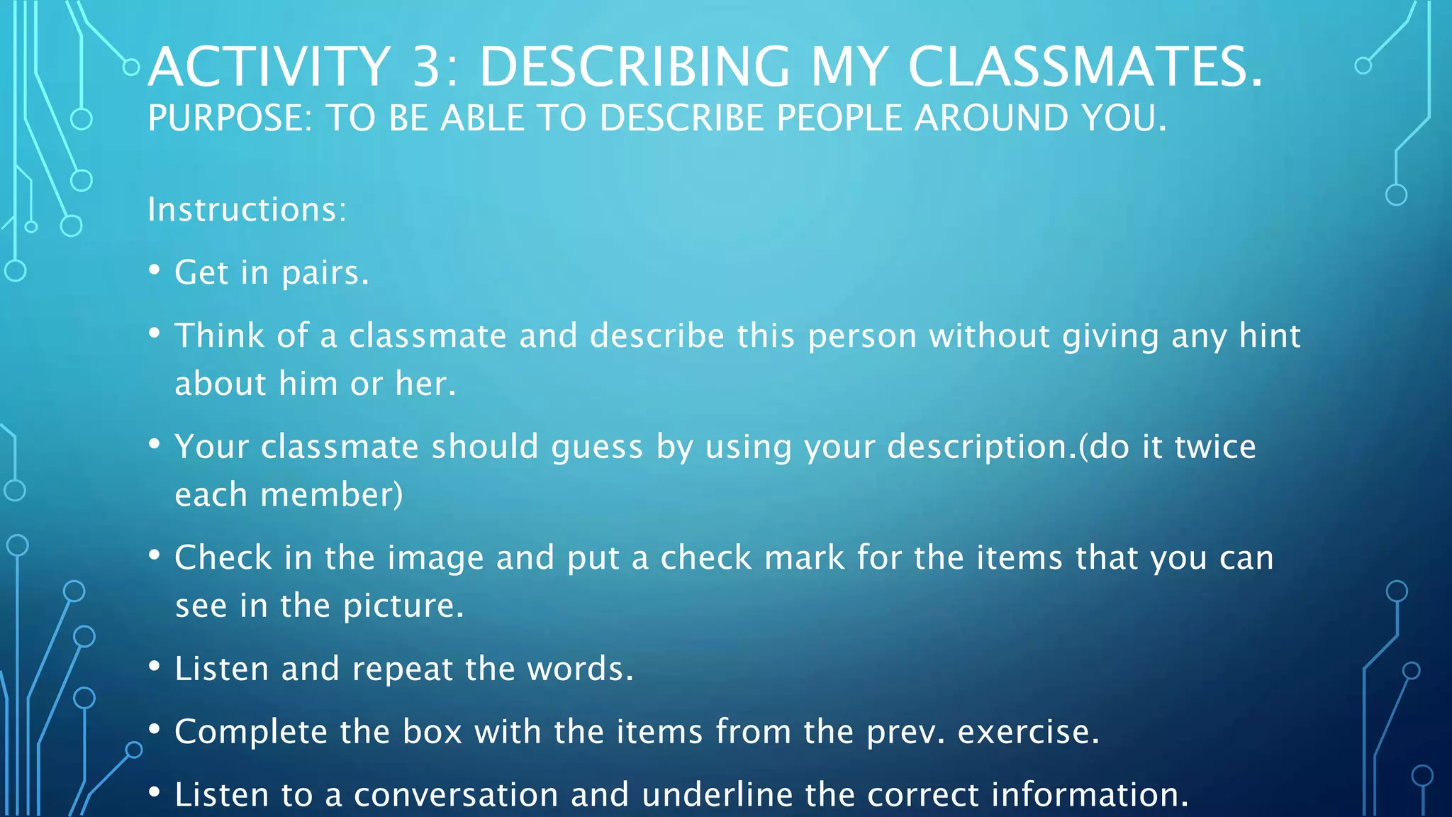 ACTIVITY 3: DESCRIBING MY CLASSMATES.
PURPOSE: TO BE ABLE TO DESCRIBE PEOPLE AROUND YOU.
Instructions:
• Get in pairs.
• Think of a classmate and describe this person without giving any hint
about him or her.
• Your classmate should guess by using your description.(do it twice
each member)
• Check in the image and put a check mark for the items that you can
see in the picture.
• Listen and repeat the words.
• Complete the box with the items from the prev. exercise.
• Listen to a conversation and underline the correct information.
 