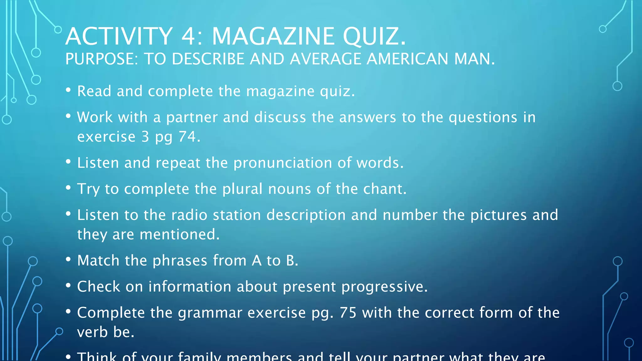 ACTIVITY 4: MAGAZINE QUIZ.
PURPOSE: TO DESCRIBE AND AVERAGE AMERICAN MAN.
• Read and complete the magazine quiz.
• Work with a partner and discuss the answers to the questions in
exercise 3 pg 74.
• Listen and repeat the pronunciation of words.
• Try to complete the plural nouns of the chant.
• Listen to the radio station description and number the pictures and
they are mentioned.
• Match the phrases from A to B.
• Check on information about present progressive.
• Complete the grammar exercise pg. 75 with the correct form of the
verb be.
 