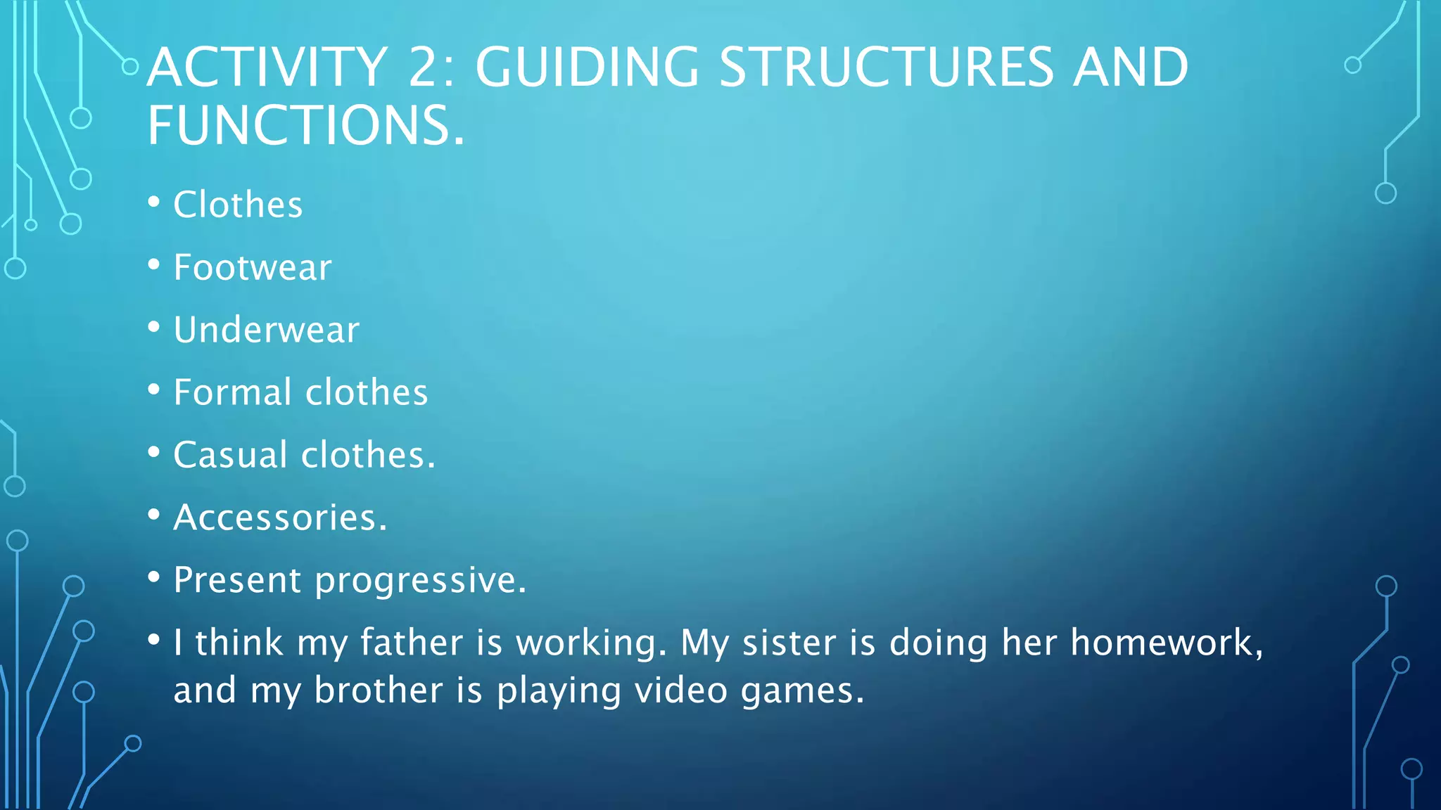 ACTIVITY 2: GUIDING STRUCTURES AND
FUNCTIONS.
• Clothes
• Footwear
• Underwear
• Formal clothes
• Casual clothes.
• Accessories.
• Present progressive.
• I think my father is working. My sister is doing her homework,
and my brother is playing video games.
 