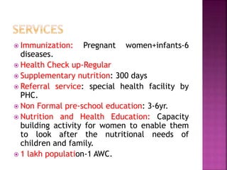  Immunization: Pregnant women+infants-6
diseases.
 Health Check up-Regular
 Supplementary nutrition: 300 days
 Referral service: special health facility by
PHC.
 Non Formal pre-school education: 3-6yr.
 Nutrition and Health Education: Capacity
building activity for women to enable them
to look after the nutritional needs of
children and family.
 1 lakh population-1 AWC.
 