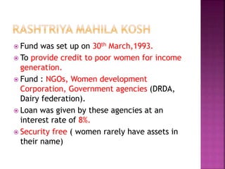  Fund was set up on 30th March,1993.
 To provide credit to poor women for income
generation.
 Fund : NGOs, Women development
Corporation, Government agencies (DRDA,
Dairy federation).
 Loan was given by these agencies at an
interest rate of 8%.
 Security free ( women rarely have assets in
their name)
 