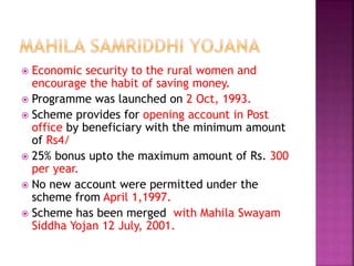  Economic security to the rural women and
encourage the habit of saving money.
 Programme was launched on 2 Oct, 1993.
 Scheme provides for opening account in Post
office by beneficiary with the minimum amount
of Rs4/
 25% bonus upto the maximum amount of Rs. 300
per year.
 No new account were permitted under the
scheme from April 1,1997.
 Scheme has been merged with Mahila Swayam
Siddha Yojan 12 July, 2001.
 