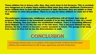 These children live in dreary cells. Also, they work close to hot furnaces. This is certainly
very dangerous as it makes these children blind when they enter adulthood. Furthermore,
these children have to deal with the pressure of debt. Moreover, they are unable to think
of a solution to solve this problem. There is no way for these children to come out of this
trap.
The policemen, bureaucrats, middlemen, and politicians will all hinder their way of
progress. The women in the household consider it to be their destiny or fate. As a result
of such thinking, they just follow the established tradition. There is something different
about Mukesh. He is not like the rest of the folk there. This is because Mukesh has big
dreams. He has a desire to become a motor mechanic in future. The garage is far away
from where he lives but he has the determination to walk.
CONCLUSION
Lost Spring summary gives us an analysis of the impoverished condition faced by many
children that condemn them to a life of pain, oppression, and lack of education.
 