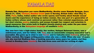 Kamala Das, Malayalam pen name Madhavikutty, Muslim name Kamala Surayya, (born
March 31, 1934, Thrissur, Malabar Coast [now in Kerala], British India—died May 31,
2009, Pune, India), Indian author who wrote openly and frankly about female sexual
desire and the experience of being an Indian woman. Das was part of a generation of
Indian writers whose work centred on personal rather than colonial experiences, and
her short stories, poetry, memoirs, and essays brought her respect and notoriety in
equal measures. Das wrote both in English (mostly poetry) and, under the pen name
Madhavikutty, in the Malayalam language of southern India.
Das was born into a high-status family. Her mother, Nalapat Balamani Amma, was a
well-known poet, and her father, V.M. Nair, was an automobile company executive and a
journalist. She grew up in what is now Kerala and in Calcutta (now Kolkata), where her
father worked. She began writing poetry when she was a child. When she was 15 years
old, she married Madhava Das, a banking executive many years her senior, and they
moved to Bombay (now Mumbai). Das had three sons and did her writing at night.
 