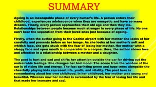 SUMMARY
Ageing is an inescapable phase of every human’s life. A person enters their
childhood, experiences adolescence when they are energetic and have so many
dreams. Finally, every person approaches their old age and then they die.
Relationships between people become much stronger in every phase of life. No one
can’t bear the separation from their loved ones just because of ageing.
Firstly, when the author going to the Cochin airport with her mother she looks at her
carefully and presents before us her image. As she looks at her mother’s soft and
whitish face, she gets stuck with the fear of losing her mother. Her mother with a
sleepy face and open mouth is comparable to a corpse. Here, the author shows love
and affection in a relationship between a mother and a daughter.
The poet is hurt and sad and shifts her attention outside the car for driving out the
undesirable feelings. She changes her bad mood. The scene from the window of the
car is of rising life and energy. The fast sprinting green and huge trees alongside the
cheerfully playing kids represent life, youth, and vitality. The poet here is
remembering about her own childhood. In her childhood, her mother was young and
beautiful. Whereas now her mother is surrounded by the fear of losing her life and
that made her insecure and sad.
 