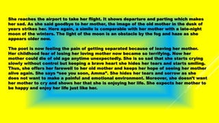 She reaches the airport to take her flight. It shows departure and parting which makes
her sad. As she said goodbye to her mother, the image of the old mother in the dusk of
years strikes her. Here again, a simile is comparable with her mother with a late-night
moon of the winters. The light of the moon is an obstacle by the fog and haze as she
appears older now.
The poet is now feeling the pain of getting separated because of leaving her mother.
Her childhood fear of losing her loving mother now became so terrifying. Now her
mother could die of old age anytime unexpectedly. She is so sad that she starts crying
slowly without control but keeping a brave heart she hides her tears and starts smiling.
Thus, she offers her farewell to her old mother and keeps her hope of seeing her mother
alive again. She says “see you soon, Amma”. She hides her tears and sorrow as she
does not want to make a painful and emotional environment. Moreover, she doesn’t want
her mother to cry and shows her that she is enjoying her life. She expects her mother to
be happy and enjoy her life just like her.
 