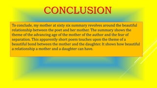 CONCLUSION
To conclude, my mother at sixty six summary revolves around the beautiful
relationship between the poet and her mother. The summary shows the
theme of the advancing age of the mother of the author and the fear of
separation. This apparently short poem touches upon the theme of a
beautiful bond between the mother and the daughter. It shows how beautiful
a relationship a mother and a daughter can have.
 
