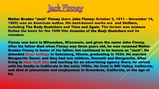 Walter Braden "Jack" Finney (born John Finney; October 2, 1911 – November 14,
1995) was an American author. His best-known works are and thrillers,
including The Body Snatchers and Time and Again. The former was science
fiction the basis for the 1956 film Invasion of the Body Snatchers and its
remakes.
Finney was born in Milwaukee, Wisconsin, and given the name John Finney.
After his father died when Finney was three years old, he was renamed Walter
Braden Finney in honor of his father, but continued to be known as "Jack". He
attended Knox College in Galesburg, Illinois, graduating in 1934. He married
Marguerite Guest, and they had two children, Kenneth and Marguerite. After
living in New York City and working for an advertising agency there, he moved
with his family to California in the early 1950s. He lived in Mill Valley, California,
and died of pneumonia and emphysema in Greenbrae, California, at the age of
84.
 